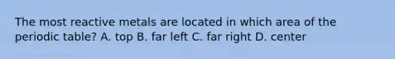 The most reactive metals are located in which area of the periodic table? A. top B. far left C. far right D. center
