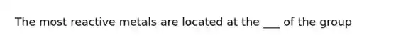The most reactive metals are located at the ___ of the group