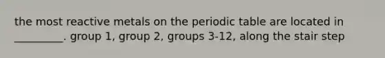 the most reactive metals on the periodic table are located in _________. group 1, group 2, groups 3-12, along the stair step