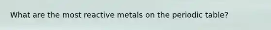 What are the most reactive metals on the periodic table?