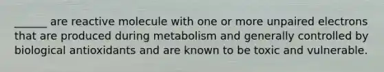 ______ are reactive molecule with one or more unpaired electrons that are produced during metabolism and generally controlled by biological antioxidants and are known to be toxic and vulnerable.