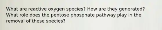 What are reactive oxygen species? How are they generated? What role does the pentose phosphate pathway play in the removal of these species?