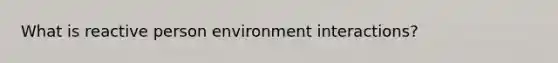 What is reactive person environment interactions?