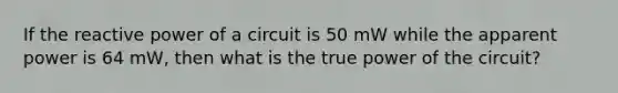 If the reactive power of a circuit is 50 mW while the apparent power is 64 mW, then what is the true power of the circuit?