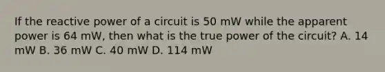 If the reactive power of a circuit is 50 mW while the apparent power is 64 mW, then what is the true power of the circuit? A. 14 mW B. 36 mW C. 40 mW D. 114 mW