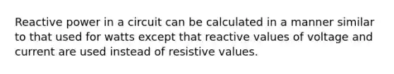 Reactive power in a circuit can be calculated in a manner similar to that used for watts except that reactive values of voltage and current are used instead of resistive values.