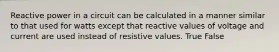 Reactive power in a circuit can be calculated in a manner similar to that used for watts except that reactive values of voltage and current are used instead of resistive values. True False