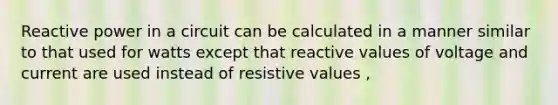 Reactive power in a circuit can be calculated in a manner similar to that used for watts except that reactive values of voltage and current are used instead of resistive values ,