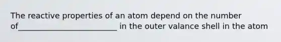 The reactive properties of an atom depend on the number of_________________________ in the outer valance shell in the atom