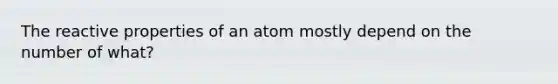 The reactive properties of an atom mostly depend on the number of what?