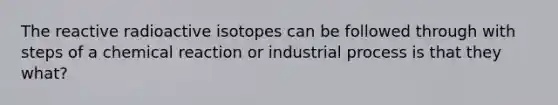 The reactive radioactive isotopes can be followed through with steps of a chemical reaction or industrial process is that they what?