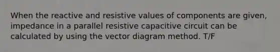 When the reactive and resistive values of components are given, impedance in a parallel resistive capacitive circuit can be calculated by using the vector diagram method. T/F