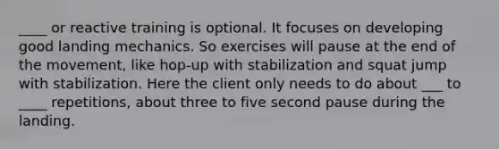 ____ or reactive training is optional. It focuses on developing good landing mechanics. So exercises will pause at the end of the movement, like hop-up with stabilization and squat jump with stabilization. Here the client only needs to do about ___ to ____ repetitions, about three to five second pause during the landing.