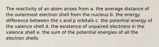 The reactivity of an atom arises from a. the average distance of the outermost electron shell from the nucleus b. the energy difference between the s and p orbitals c. the potential energy of the valence shell d. the existence of unpaired electrons in the valence shell e. the sum of the potential energies of all the electron shells