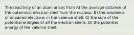 The reactivity of an atom arises from A) the average distance of the outermost electron shell from the nucleus. B) the existence of unpaired electrons in the valence shell. C) the sum of the potential energies of all the electron shells. D) the potential energy of the valence shell.