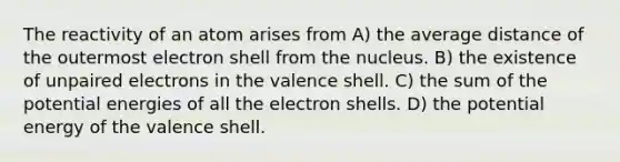 The reactivity of an atom arises from A) the average distance of the outermost electron shell from the nucleus. B) the existence of unpaired electrons in the valence shell. C) the sum of the potential energies of all the electron shells. D) the potential energy of the valence shell.