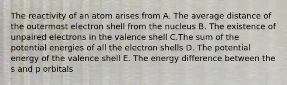 The reactivity of an atom arises from A. The average distance of the outermost electron shell from the nucleus B. The existence of unpaired electrons in the valence shell C.The sum of the potential energies of all the electron shells D. The potential energy of the valence shell E. The energy difference between the s and p orbitals