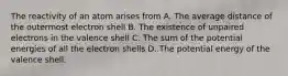 The reactivity of an atom arises from A. The average distance of the outermost electron shell B. The existence of unpaired electrons in the valence shell C. The sum of the potential energies of all the electron shells D. The potential energy of the valence shell.