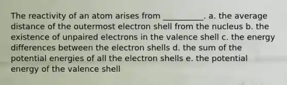 The reactivity of an atom arises from __________. a. the average distance of the outermost electron shell from the nucleus b. the existence of unpaired electrons in the valence shell c. the energy differences between the electron shells d. the sum of the potential energies of all the electron shells e. the potential energy of the valence shell