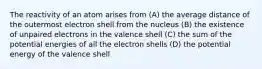 The reactivity of an atom arises from (A) the average distance of the outermost electron shell from the nucleus (B) the existence of unpaired electrons in the valence shell (C) the sum of the potential energies of all the electron shells (D) the potential energy of the valence shell