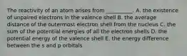 The reactivity of an atom arises from __________. A. the existence of unpaired electrons in the valence shell B. the average distance of the outermost electron shell from the nucleus C. the sum of the potential energies of all the electron shells D. the potential energy of the valence shell E. the energy difference between the s and p orbitals