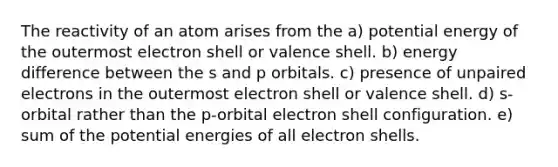 The reactivity of an atom arises from the a) potential energy of the outermost electron shell or valence shell. b) energy difference between the s and p orbitals. c) presence of unpaired electrons in the outermost electron shell or valence shell. d) s-orbital rather than the p-orbital electron shell configuration. e) sum of the potential energies of all electron shells.