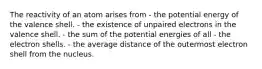 The reactivity of an atom arises from - the potential energy of the valence shell. - the existence of unpaired electrons in the valence shell. - the sum of the potential energies of all - the electron shells. - the average distance of the outermost electron shell from the nucleus.