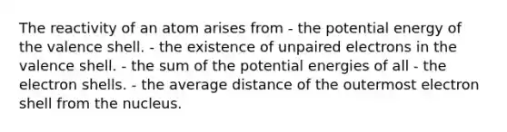 The reactivity of an atom arises from - the potential energy of the valence shell. - the existence of unpaired electrons in the valence shell. - the sum of the potential energies of all - the electron shells. - the average distance of the outermost electron shell from the nucleus.