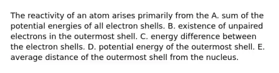 The reactivity of an atom arises primarily from the A. sum of the potential energies of all electron shells. B. existence of unpaired electrons in the outermost shell. C. energy difference between the electron shells. D. potential energy of the outermost shell. E. average distance of the outermost shell from the nucleus.