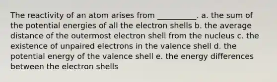 The reactivity of an atom arises from __________. a. the sum of the potential energies of all the electron shells b. the average distance of the outermost electron shell from the nucleus c. the existence of unpaired electrons in the valence shell d. the potential energy of the valence shell e. the energy differences between the electron shells