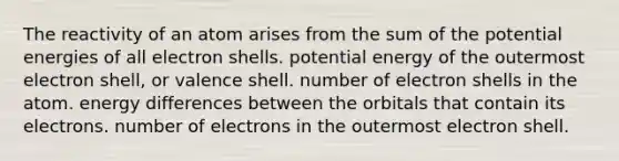 The reactivity of an atom arises from the sum of the potential energies of all electron shells. potential energy of the outermost electron shell, or valence shell. number of electron shells in the atom. energy differences between the orbitals that contain its electrons. number of electrons in the outermost electron shell.