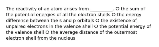 The reactivity of an atom arises from __________. ⵔ the sum of the potential energies of all the electron shells ⵔ the energy difference between the s and p orbitals ⵔ the existence of unpaired electrons in the valence shell ⵔ the potential energy of the valence shell ⵔ the average distance of the outermost electron shell from the nucleus