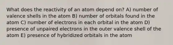 What does the reactivity of an atom depend on? A) number of valence shells in the atom B) number of orbitals found in the atom C) number of electrons in each orbital in the atom D) presence of unpaired electrons in the outer valence shell of the atom E) presence of hybridized orbitals in the atom