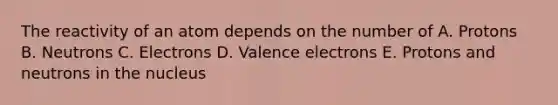 The reactivity of an atom depends on the number of A. Protons B. Neutrons C. Electrons D. Valence electrons E. Protons and neutrons in the nucleus