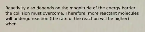 Reactivity also depends on the magnitude of the energy barrier the collision must overcome. Therefore, more reactant molecules will undergo reaction (the rate of the reaction will be higher) when