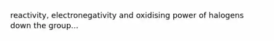 reactivity, electronegativity and oxidising power of halogens down the group...