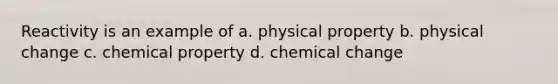 Reactivity is an example of a. physical property b. physical change c. chemical property d. chemical change