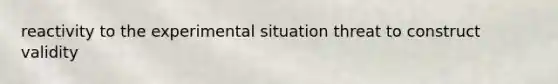reactivity to the experimental situation threat to construct validity