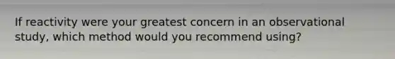 If reactivity were your greatest concern in an observational study, which method would you recommend using?