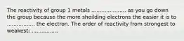 The reactivity of group 1 metals ..................... as you go down the group because the more sheilding electrons the easier it is to ................. the electron. The order of reactivity from strongest to weakest: ................