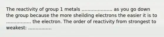 The reactivity of group 1 metals ..................... as you go down the group because the more sheilding electrons the easier it is to ................. the electron. The order of reactivity from strongest to weakest: ................