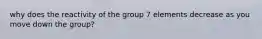 why does the reactivity of the group 7 elements decrease as you move down the group?