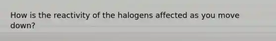 How is the reactivity of the halogens affected as you move down?