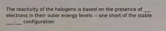 The reactivity of the halogens is based on the presence of ___ electrons in their outer energy levels -- one short of the stable ___-___ configuration