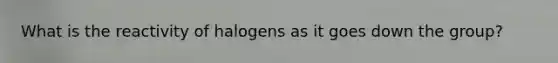 What is the reactivity of halogens as it goes down the group?