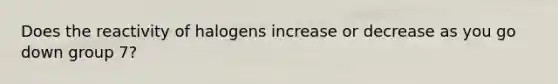 Does the reactivity of halogens increase or decrease as you go down group 7?