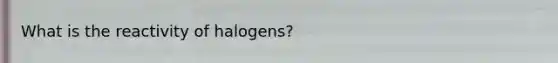 What is the reactivity of halogens?