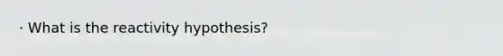 · What is the reactivity hypothesis?