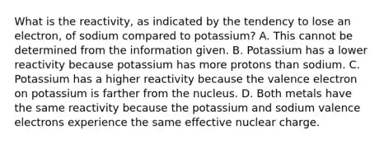 What is the reactivity, as indicated by the tendency to lose an electron, of sodium compared to potassium? A. This cannot be determined from the information given. B. Potassium has a lower reactivity because potassium has more protons than sodium. C. Potassium has a higher reactivity because the valence electron on potassium is farther from the nucleus. D. Both metals have the same reactivity because the potassium and sodium valence electrons experience the same effective nuclear charge.