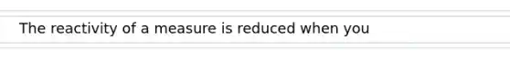 The reactivity of a measure is reduced when you